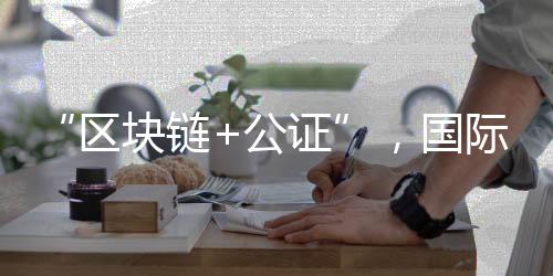 “區(qū)塊鏈+公證”，國際化知識產(chǎn)權(quán)保護(hù)有新招