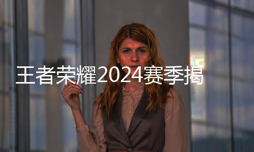 王者榮耀2024賽季揭幕 選手、戰(zhàn)隊(duì)、賽制齊應(yīng)“新”元素
