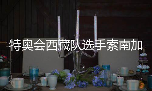 特奧會(huì)西藏隊(duì)選手索南加參：吹著高原的風(fēng)長(zhǎng)大的漢子