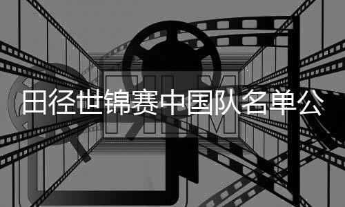 田徑世錦賽中國隊名單公布 鞏立姣、謝震業(yè)領銜出征