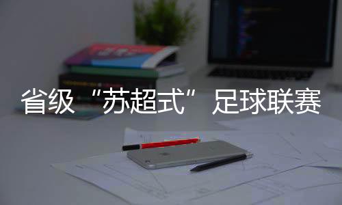 省級“蘇超式”足球聯(lián)賽持續(xù)擴(kuò)容，多地創(chuàng)下現(xiàn)場觀賽人數(shù)紀(jì)錄