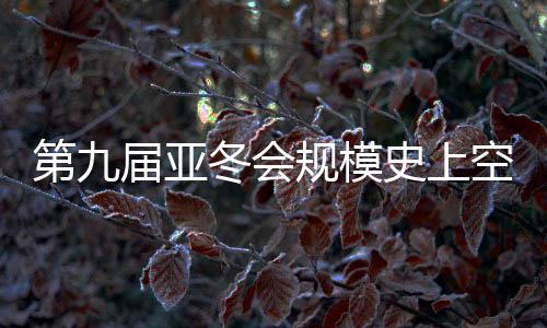 第九屆亞冬會規(guī)模史上空前 開幕式亮點搶先看