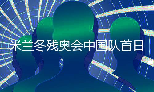 米蘭冬殘奧會(huì)中國(guó)隊(duì)首日連奪兩金 已創(chuàng)境外參賽最佳成績(jī)