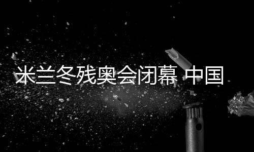 米蘭冬殘奧會(huì)閉幕 中國體育代表團(tuán)雙榜第一