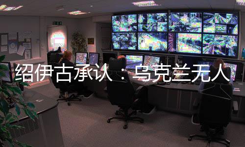 紹伊古承認：烏克蘭無人機發(fā)展飛速，俄羅斯沒啥安全地方了