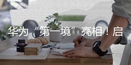 華為“第一境”亮相！啟境汽車今年將推兩款新車，CEO劉嘉銘：啟境是再造廣汽的第一戰(zhàn)
