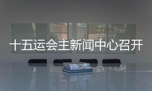 十五運會主新聞中心召開首場新聞發(fā)布會 各地記者將感受“細(xì)節(jié)之處見溫暖”