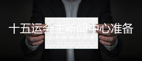 十五運(yùn)會主新聞中心準(zhǔn)備就緒 召開首場新聞發(fā)布會