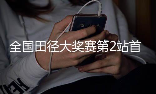 全國田徑大獎賽第2站首日賽 黑龍江運(yùn)動員打破兩項(xiàng)省紀(jì)錄