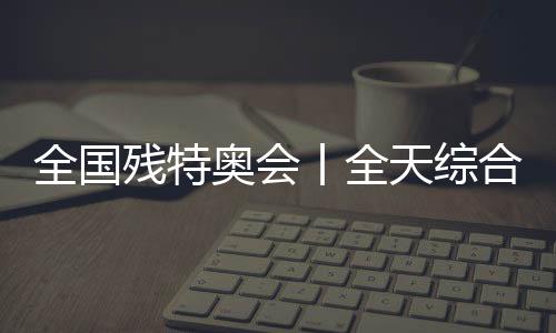 全國殘?zhí)貖W會丨全天綜合：追夢未止，出彩不停