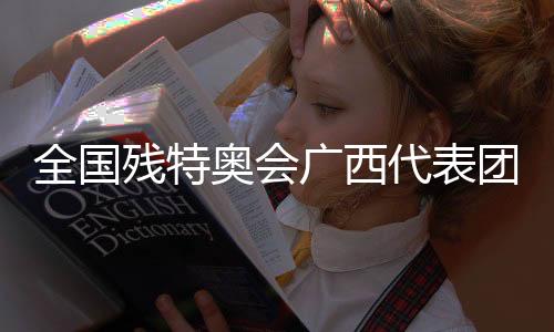 全國殘?zhí)貖W會廣西代表團：以體育為橋，見證生命榮光
