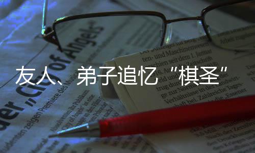 友人、弟子追憶“棋圣”聶衛(wèi)平：是棋藝導(dǎo)師，更是精神引路人