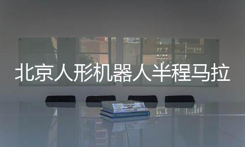 北京人形機(jī)器人半程馬拉松將啟 機(jī)器人跑馬有何難點？
