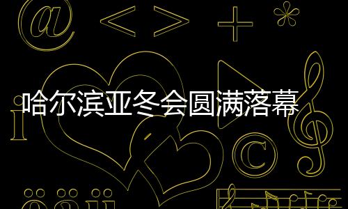哈爾濱亞冬會圓滿落幕 中國代表團在不少項目上實現(xiàn)突破