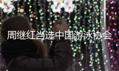 周繼紅當選中國游泳協(xié)會主席、中國跳水協(xié)會主席
