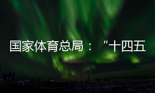 國家體育總局：“十四五”以來體育產(chǎn)業(yè)穩(wěn)步發(fā)展，年均增速10.3%