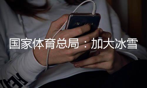 國(guó)家體育總局：加大冰雪場(chǎng)地設(shè)施供給，滿足群眾需求