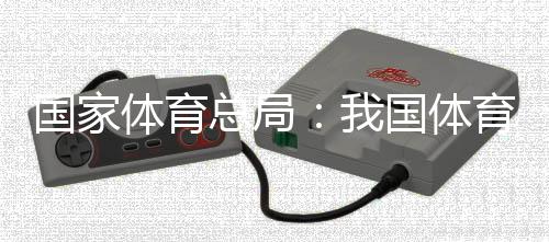 國(guó)家體育總局：我國(guó)體育產(chǎn)業(yè)總規(guī)模和增加值大幅躍升