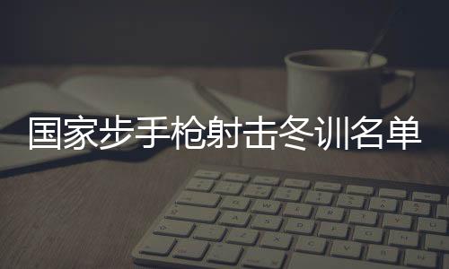 國家步手槍射擊冬訓(xùn)名單公布 東京奧運(yùn)會冠軍楊倩回歸