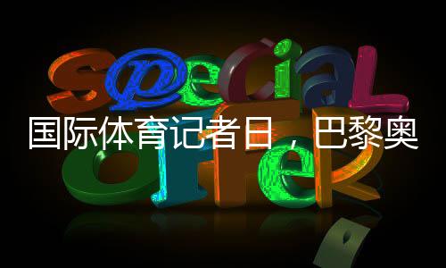 國際體育記者日，巴黎奧運會中國記者壯行儀式舉行