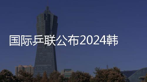 國際乒聯(lián)公布2024韓國釜山世乒賽團體賽參賽名單