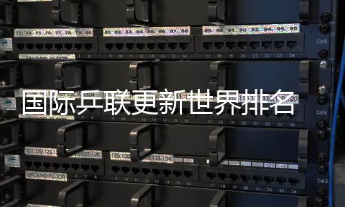 國際乒聯(lián)更新世界排名 國乒包攬男單前五、女單前四