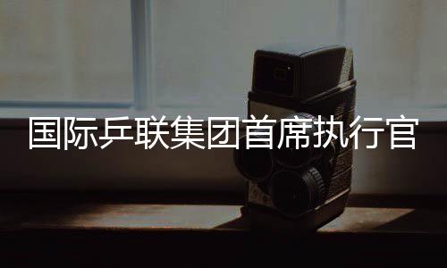 國際乒聯(lián)集團首席執(zhí)行官：WTT大滿貫賽是屬于球員和球迷的盛會