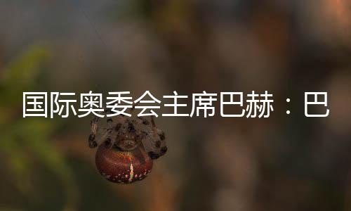 國際奧委會主席巴赫：巴黎奧運會準備工作進展很順利