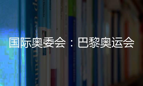 國際奧委會：巴黎奧運會已準備就緒 籌備工作一切順利