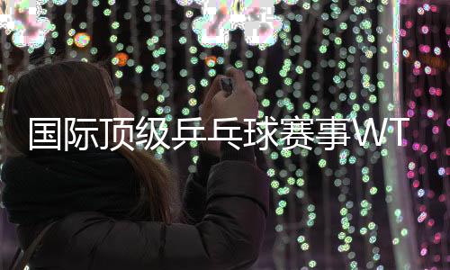 國際頂級乒乓球賽事WTT中國大滿貫落戶北京