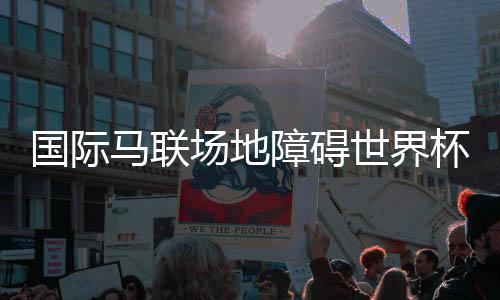 國際馬聯(lián)場地障礙世界杯中國聯(lián)賽將在三地舉行