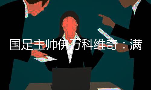 國足主帥伊萬科維奇：滿意球隊前五輪表現(xiàn) 爭取進(jìn)入世預(yù)賽下一階段