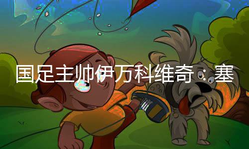 國足主帥伊萬科維奇：塞爾吉尼奧、王鈺棟首秀達(dá)預(yù)期
