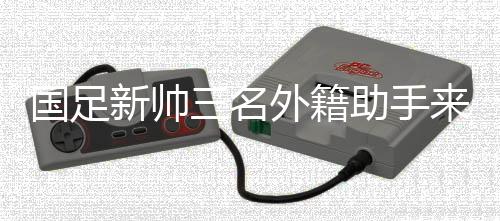 國(guó)足新帥三名外籍助手來華 中超首輪開始全面考察國(guó)腳