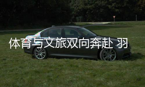 體育與文旅雙向奔赴 羽毛球亞錦賽注入多元城市活力