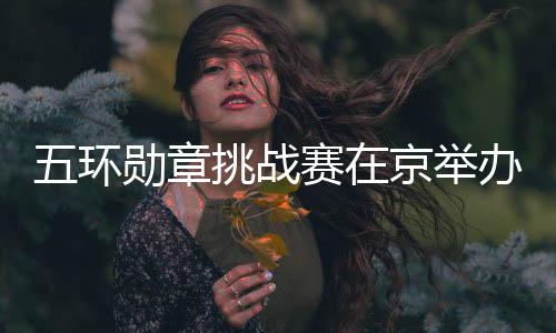 五環(huán)勛章挑戰(zhàn)賽在京舉辦 500名青少年玩轉(zhuǎn)“雙奧”項目
