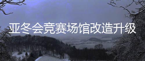 亞冬會(huì)競賽場館改造升級(jí) 現(xiàn)已全部通過驗(yàn)收
