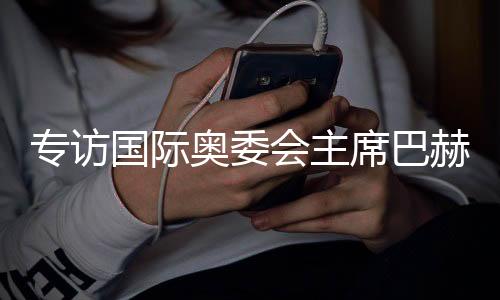 專訪國際奧委會主席巴赫：掌舵奧林匹克運(yùn)動12年，成就與遺憾