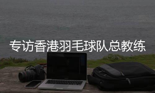 專訪香港羽毛球隊(duì)總教練：比全運(yùn)像開(kāi)盲盒，有驚喜也有“驚嚇”