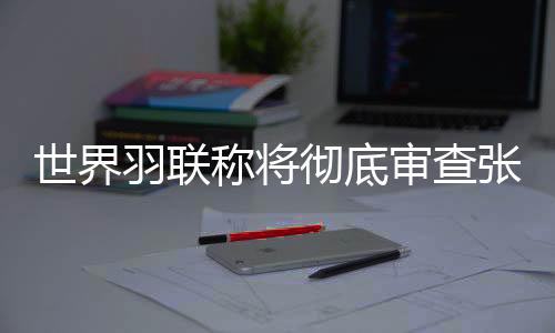 世界羽聯(lián)稱將徹底審查張志杰在賽場不幸離世一事