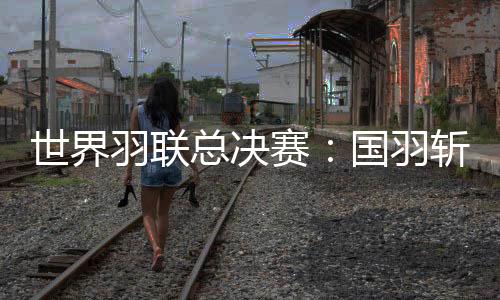 世界羽聯(lián)總決賽：國(guó)羽斬獲三冠 石宇奇橫掃安東森