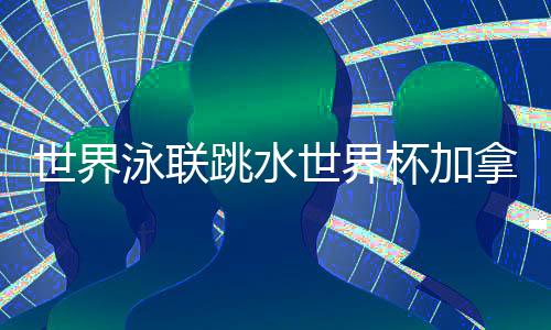 世界泳聯(lián)跳水世界杯加拿大站 中國(guó)隊(duì)9金4銀完美收官