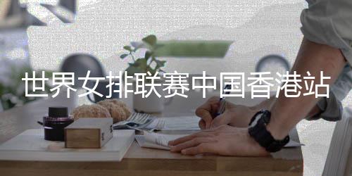 世界女排聯(lián)賽中國香港站舉行賽前新聞發(fā)布會
