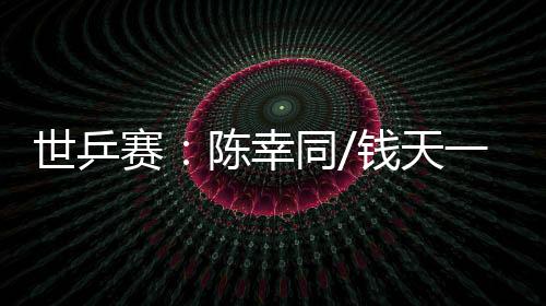 世乒賽：陳幸同/錢天一爆冷出局 王楚欽、孫穎莎雙線晉級