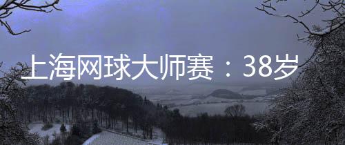 上海網(wǎng)球大師賽：38歲德約科維奇的挑戰(zhàn)與熱愛(ài)