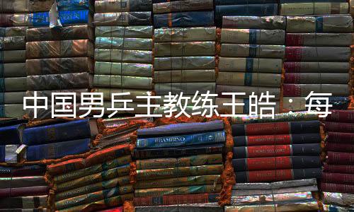 中國(guó)男乒主教練王皓：每一場(chǎng)比賽都做好五盤對(duì)決的準(zhǔn)備