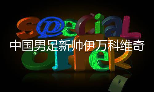 中國男足新帥伊萬科維奇能否給球迷送上“見面禮”？