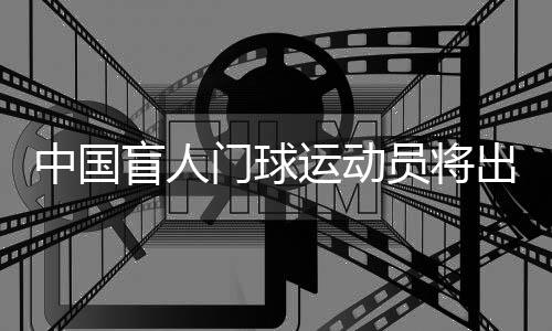 中國(guó)盲人門(mén)球運(yùn)動(dòng)員將出征巴黎殘奧會(huì)：相信積少成多
