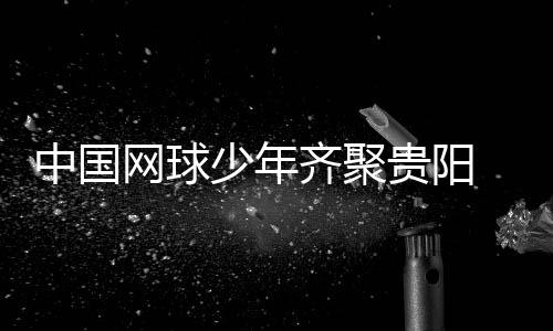 中國網(wǎng)球少年齊聚貴陽 CTJ