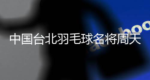 中國(guó)臺(tái)北羽毛球名將周天成:希望成為鼓舞他人的榜樣